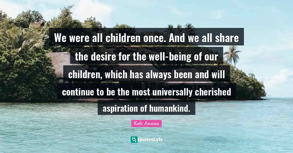 We were all children once. And we all share the desire for the well-being of our children, which has always been and will continue to be the most universally cherished aspiration of humankind.