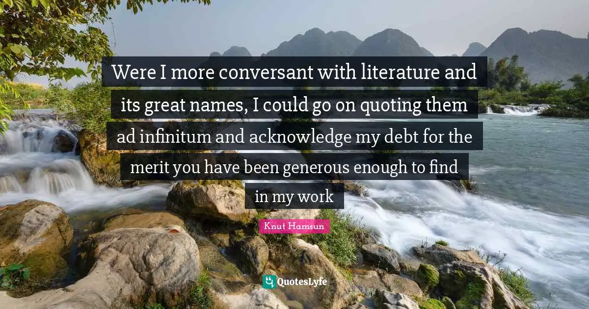 Knut Hamsun Quotes: "Were I more conversant with literature and its great names, I could go on quoting them ad infinitum and acknowledge my debt for the merit you have been generous enough to find in my work"