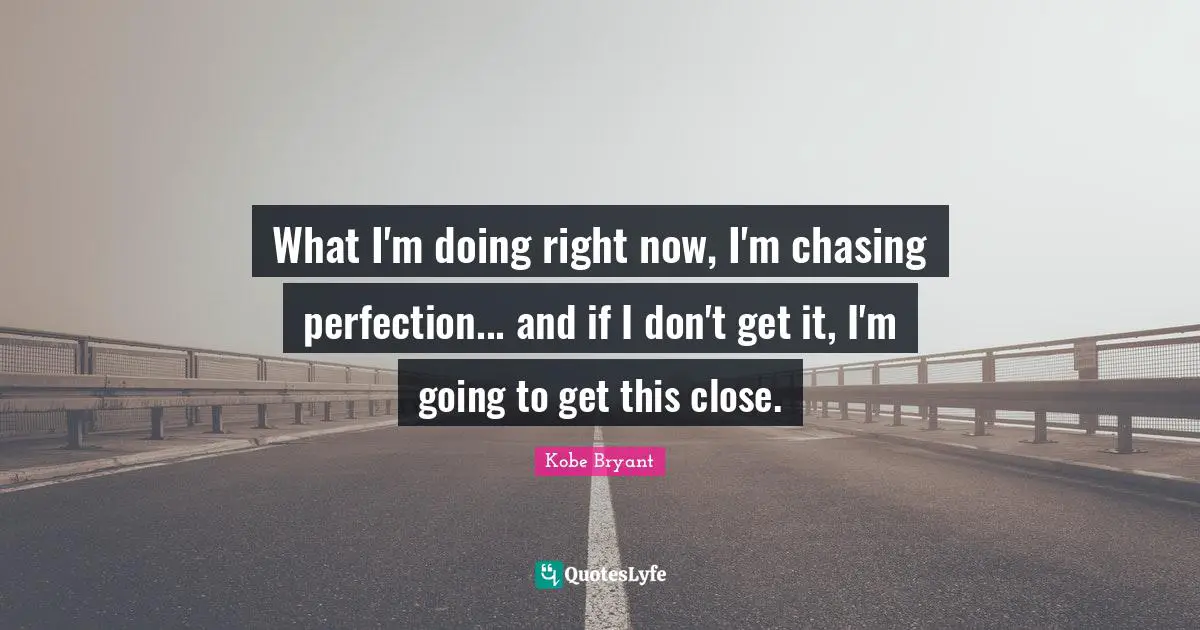 What I'm doing right now, I'm chasing perfection... and if I don't get it, I'm going to get this close.
