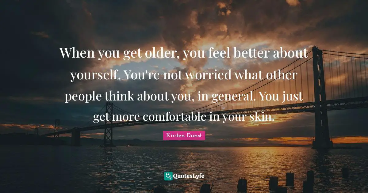 When you get older, you feel better about yourself. You're not worried what other people think about you, in general. You just get more comfortable in your skin.
