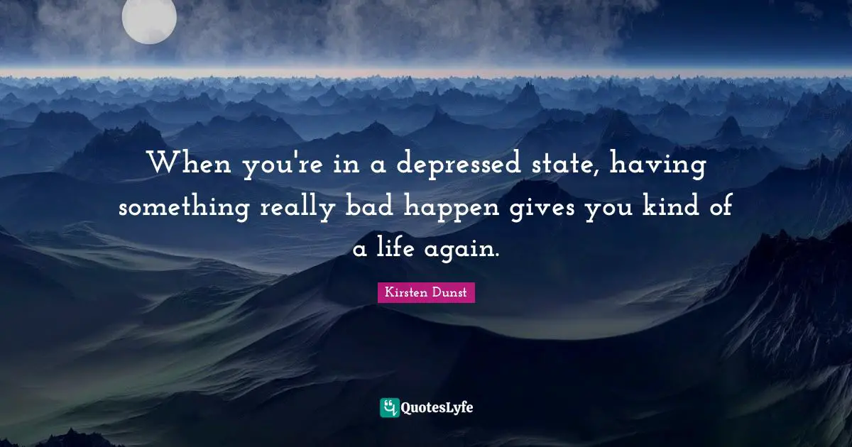 When you're in a depressed state, having something really bad happen gives you kind of a life again.