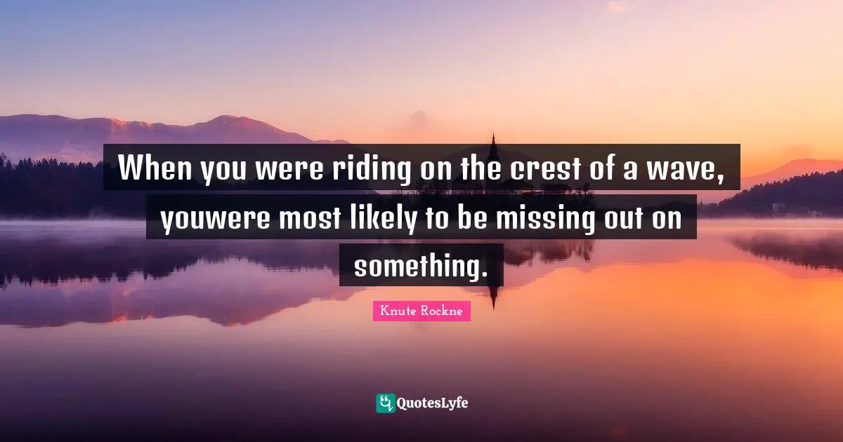 When you were riding on the crest of a wave, youwere most likely to be missing out on something.