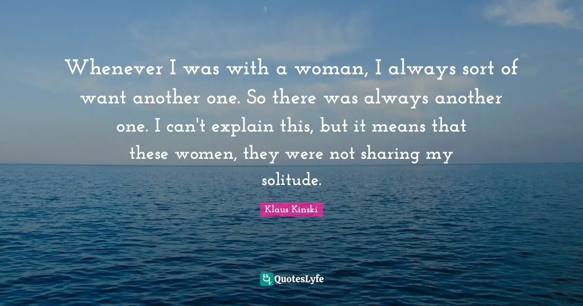Whenever I was with a woman, I always sort of want another one. So there was always another one. I can't explain this, but it means that these women, they were not sharing my solitude.