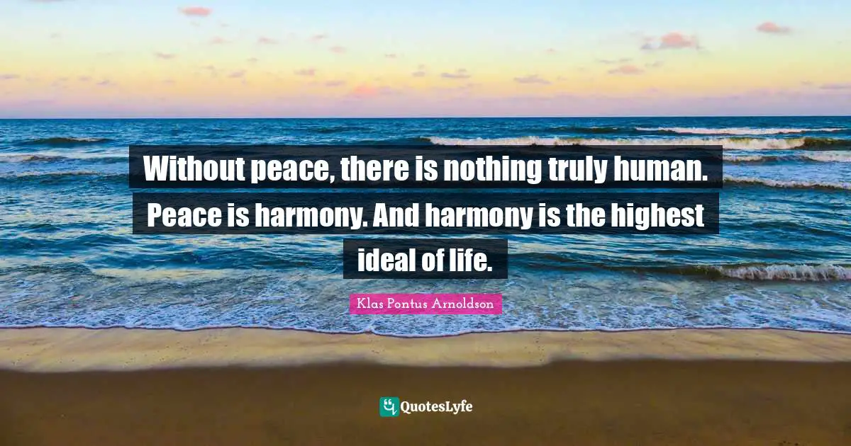 Without peace, there is nothing truly human. Peace is harmony. And harmony is the highest ideal of life.