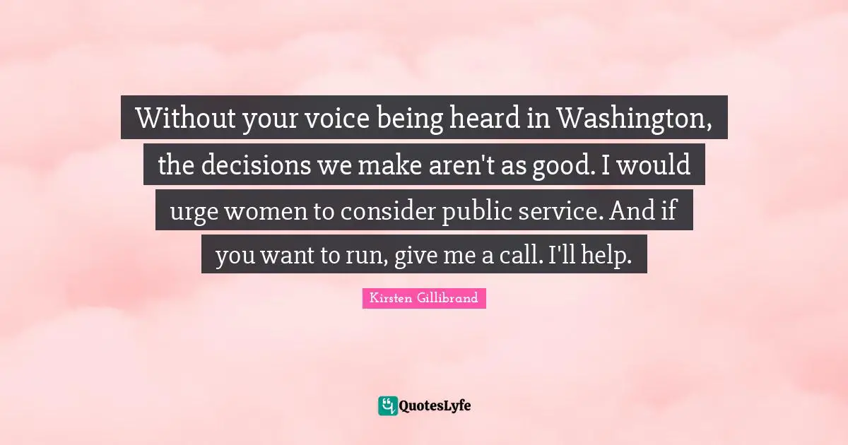 Without your voice being heard in Washington, the decisions we make aren't as good. I would urge women to consider public service. And if you want to run, give me a call. I'll help.
