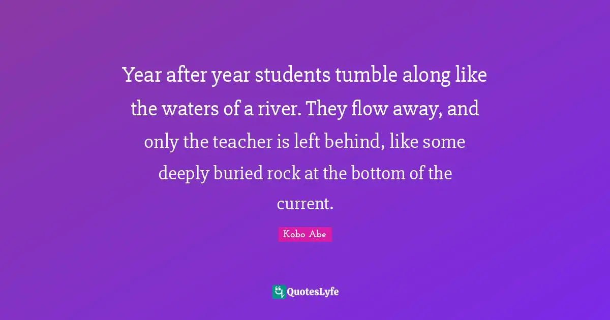 Year after year students tumble along like the waters of a river. They flow away, and only the teacher is left behind, like some deeply buried rock at the bottom of the current.