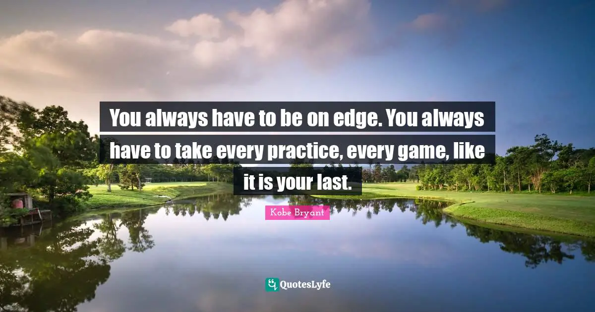 You always have to be on edge. You always have to take every practice, every game, like it is your last.