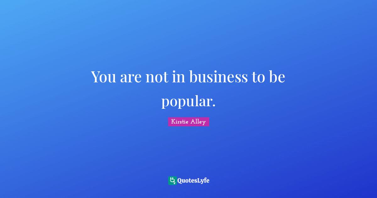 You are not in business to be popular.
