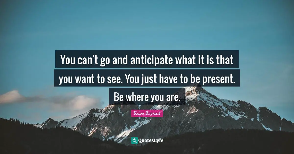 You can't go and anticipate what it is that you want to see. You just have to be present. Be where you are.