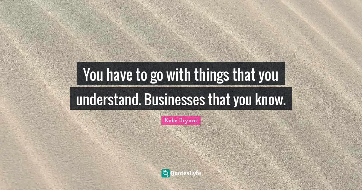 You have to go with things that you understand. Businesses that you know.