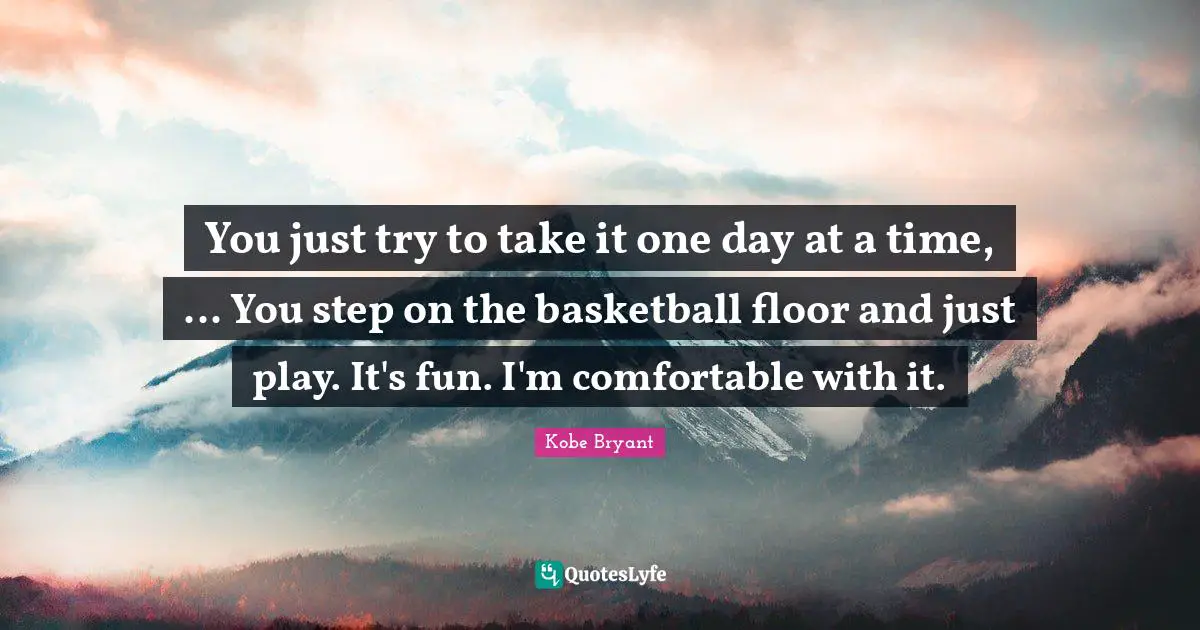 You just try to take it one day at a time, ... You step on the basketball floor and just play. It's fun. I'm comfortable with it.