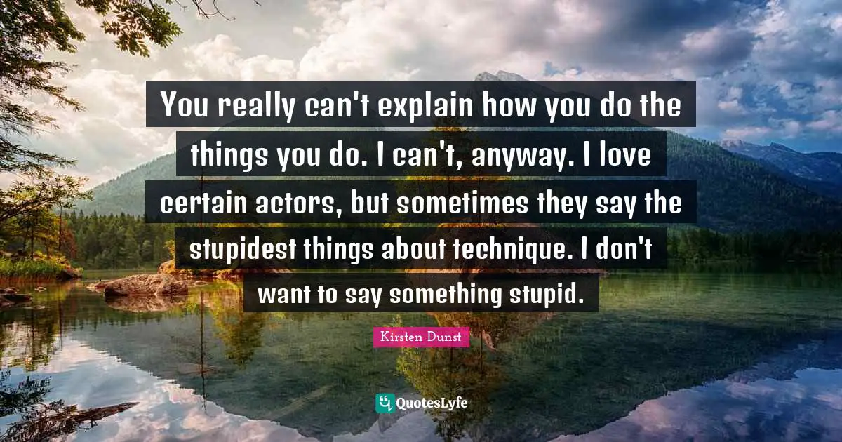 You really can't explain how you do the things you do. I can't, anyway. I love certain actors, but sometimes they say the stupidest things about technique. I don't want to say something stupid.