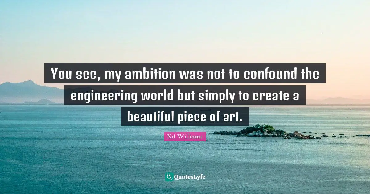 You see, my ambition was not to confound the engineering world but simply to create a beautiful piece of art.