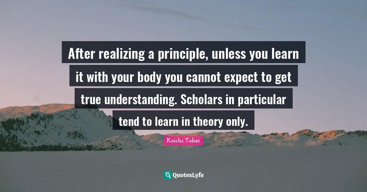 True Understanding Quotes: "After realizing a principle, unless you learn it with your body you cannot expect to get true understanding. Scholars in particular tend to learn in theory only."