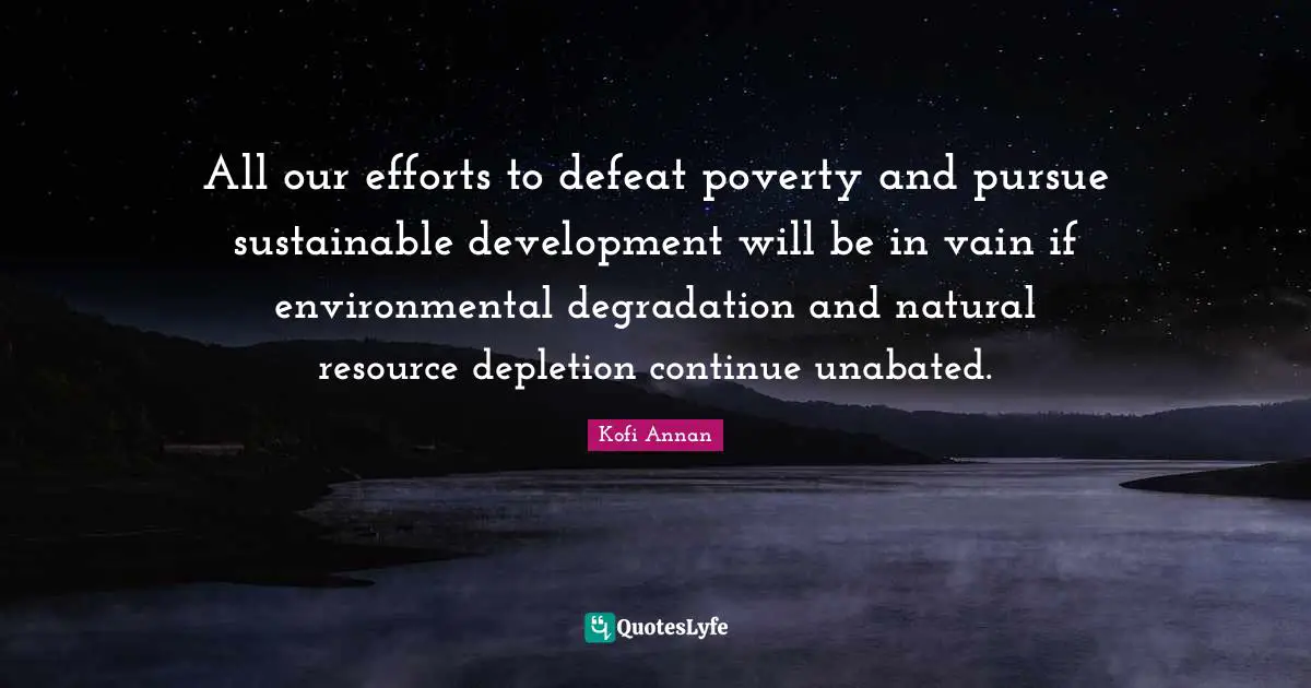 All our efforts to defeat poverty and pursue sustainable development will be in vain if environmental degradation and natural resource depletion continue unabated.