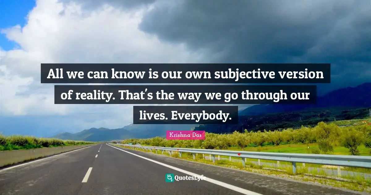 All we can know is our own subjective version of reality. That's the way we go through our lives. Everybody.