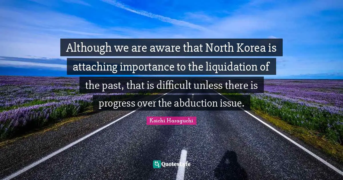 Importance Quotes: "Although we are aware that North Korea is attaching importance to the liquidation of the past, that is difficult unless there is progress over the abduction issue."