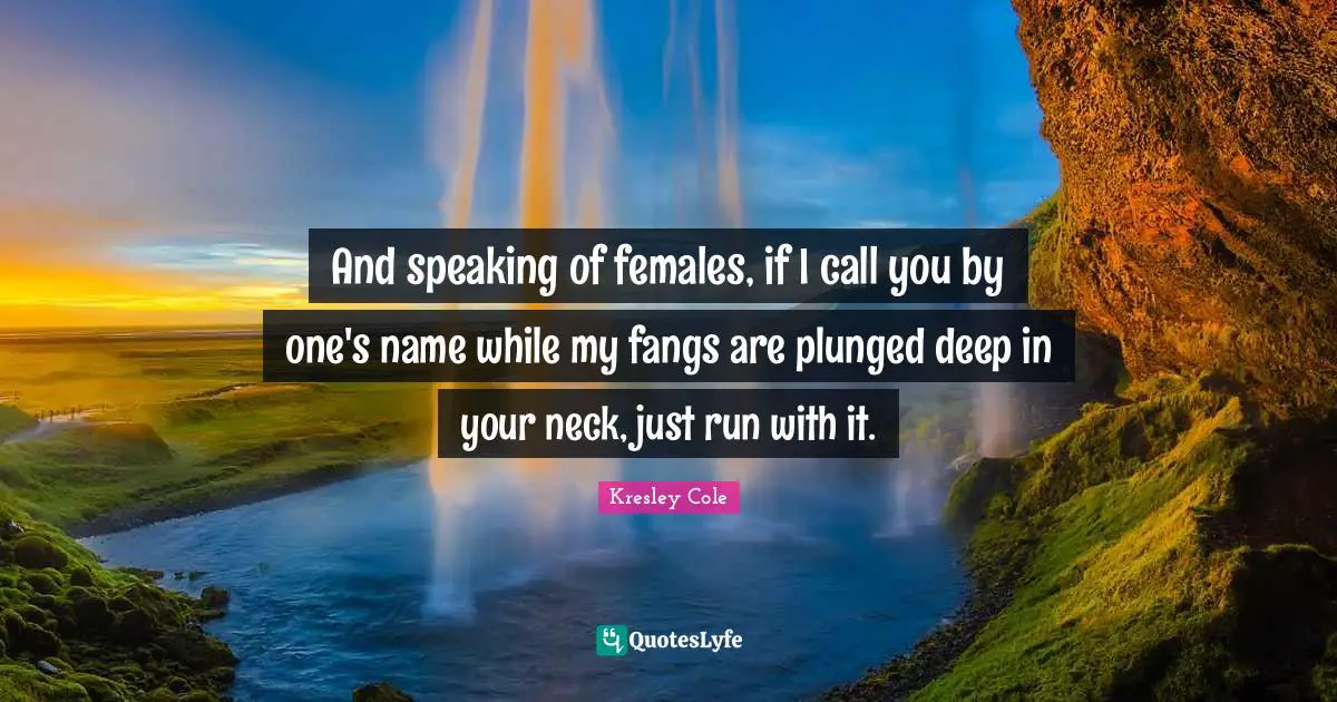 And speaking of females, if I call you by one's name while my fangs are plunged deep in your neck, just run with it.