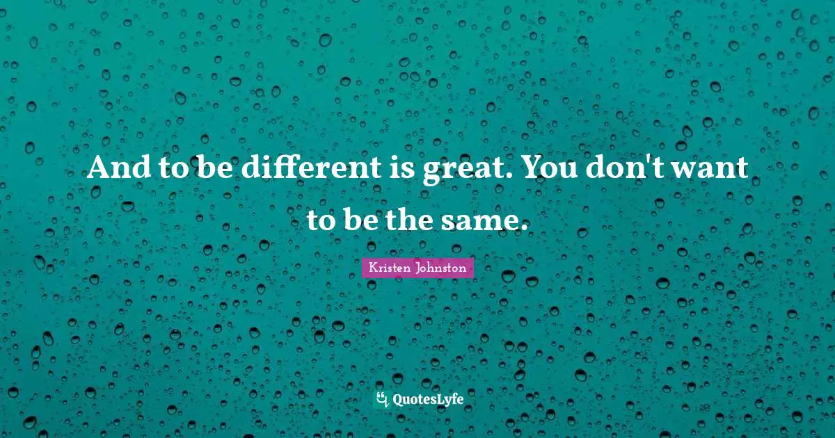 And to be different is great. You don't want to be the same.