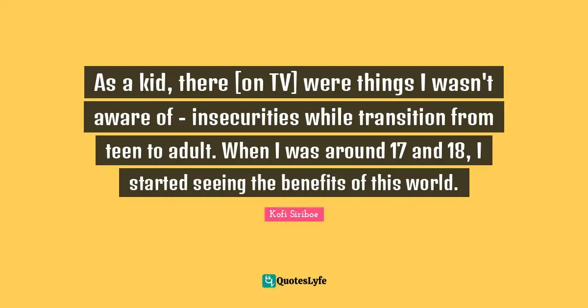 As a kid, there [on TV] were things I wasn't aware of - insecurities while transition from teen to adult. When I was around 17 and 18, I started seeing the benefits of this world.