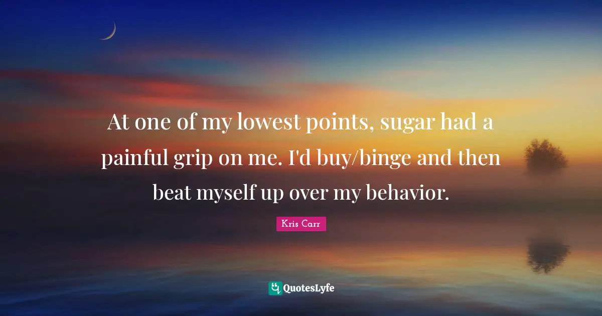Binge Quotes: "At one of my lowest points, sugar had a painful grip on me. I'd buy/binge and then beat myself up over my behavior."
