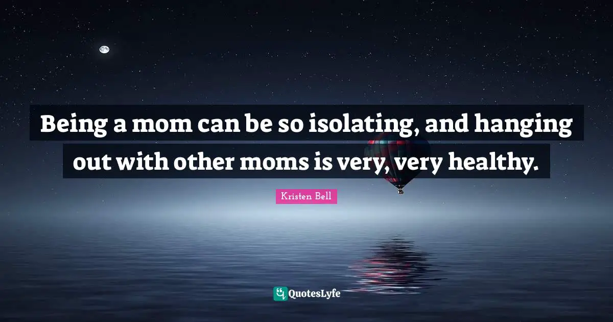 Being a mom can be so isolating, and hanging out with other moms is very, very healthy.