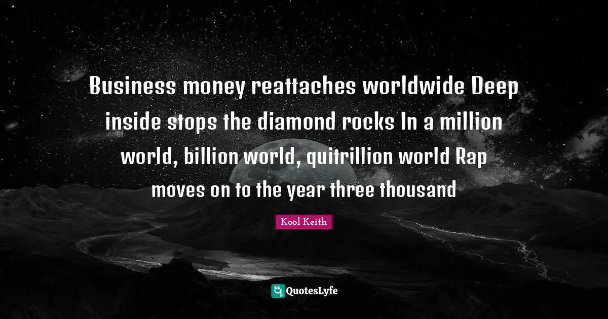 Kool Keith Quotes: "Business money reattaches worldwide Deep inside stops the diamond rocks In a million world, billion world, quitrillion world Rap moves on to the year three thousand"