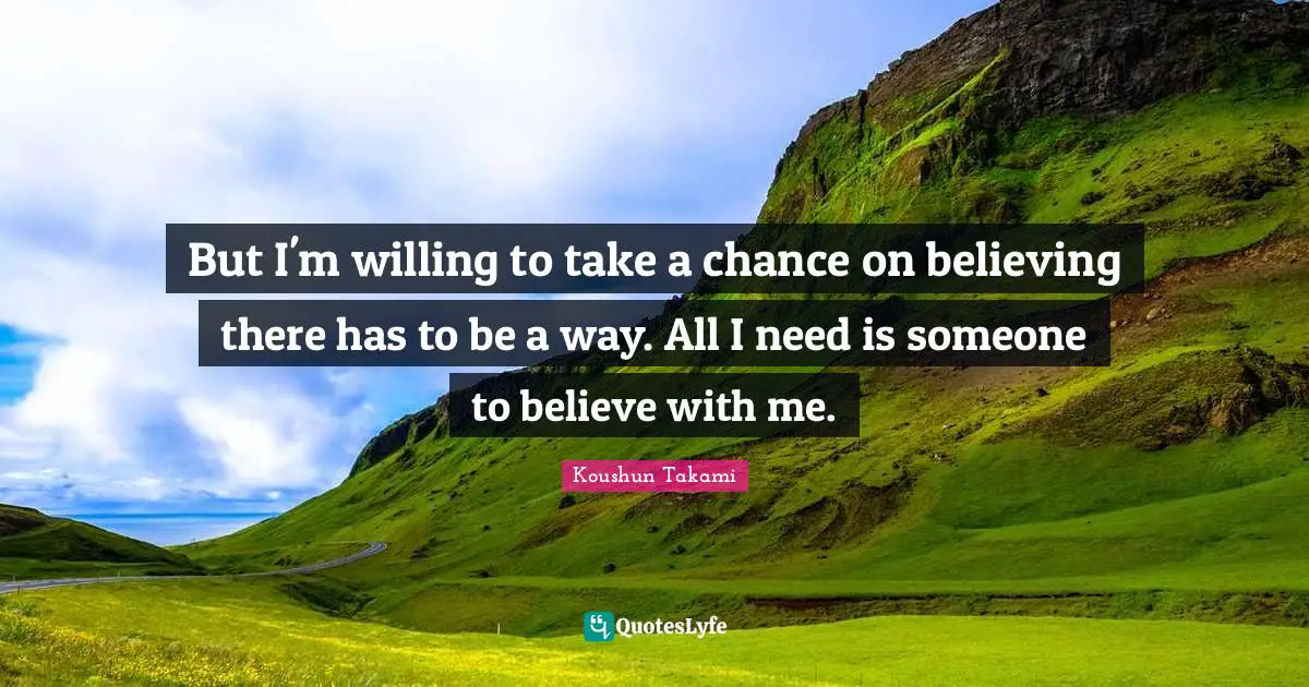 But I'm willing to take a chance on believing there has to be a way. All I need is someone to believe with me.
