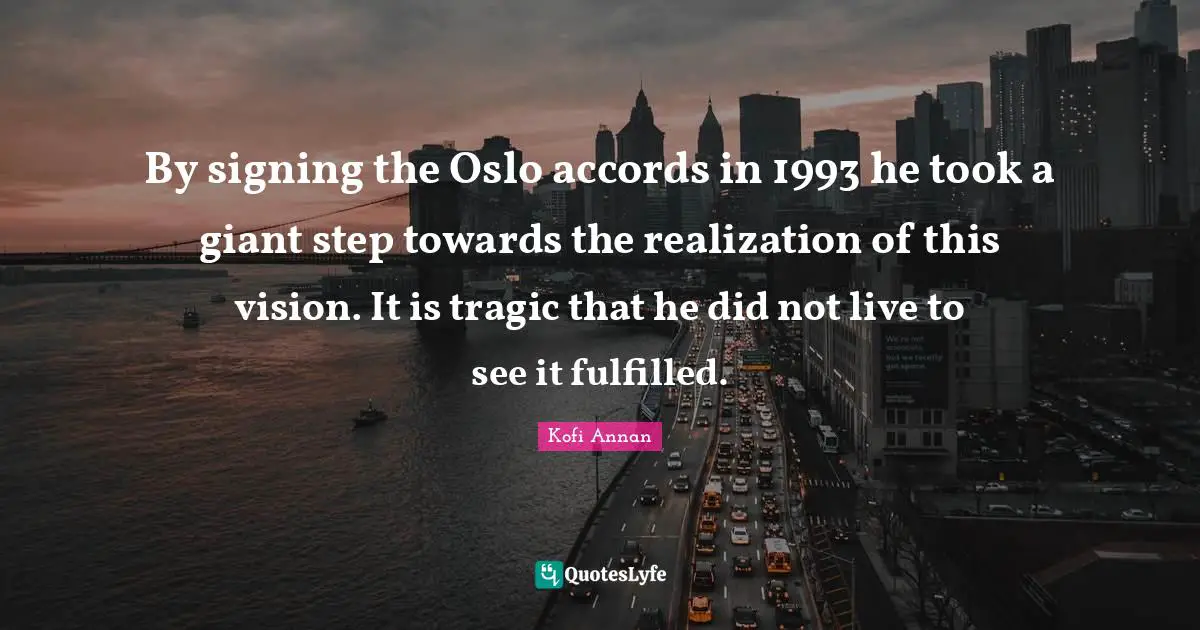 By signing the Oslo accords in 1993 he took a giant step towards the realization of this vision. It is tragic that he did not live to see it fulfilled.