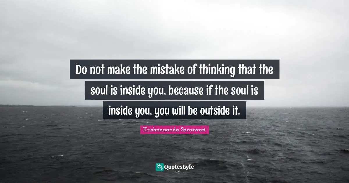 Do not make the mistake of thinking that the soul is inside you, because if the soul is inside you, you will be outside it.
