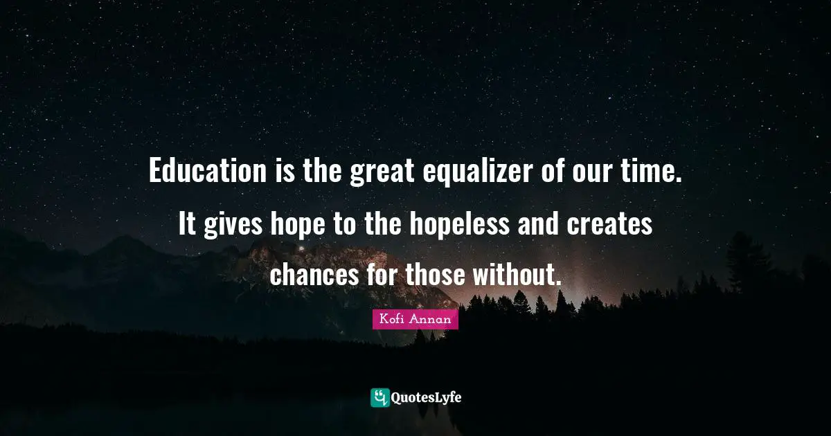 Education is the great equalizer of our time. It gives hope to the hopeless and creates chances for those without.