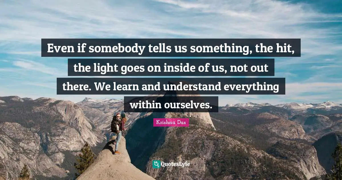 Even if somebody tells us something, the hit, the light goes on inside of us, not out there. We learn and understand everything within ourselves.