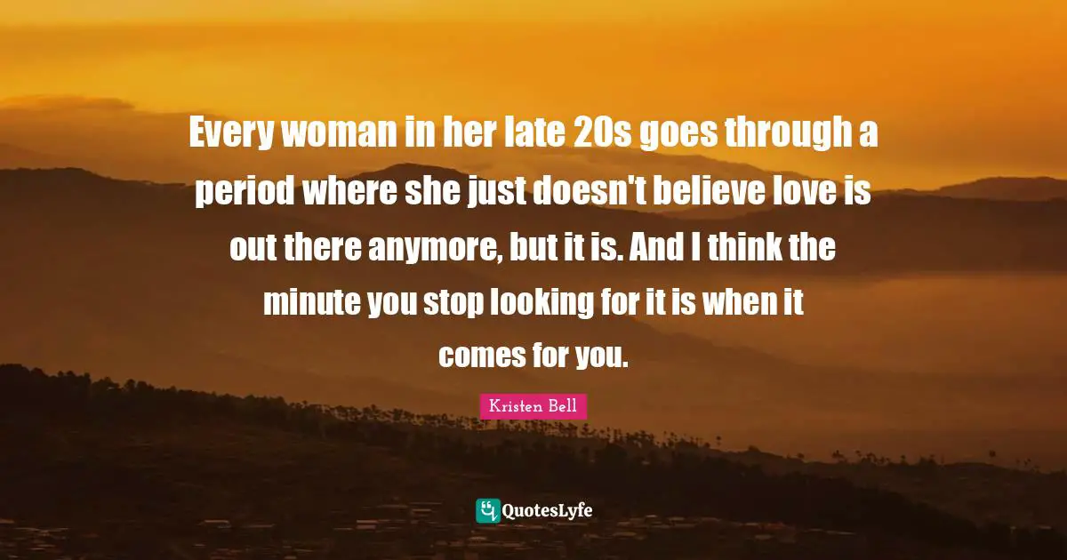 Kristen Bell Quotes: "Every woman in her late 20s goes through a period where she just doesn't believe love is out there anymore, but it is. And I think the minute you stop looking for it is when it comes for you."