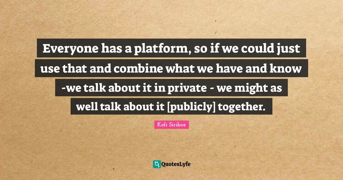 Everyone has a platform, so if we could just use that and combine what we have and know -we talk about it in private - we might as well talk about it [publicly] together.