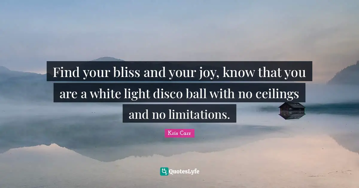 Find your bliss and your joy, know that you are a white light disco ball with no ceilings and no limitations.