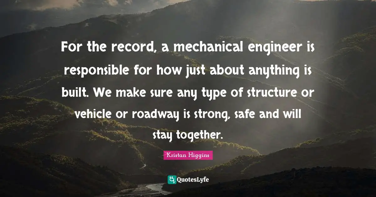 For the record, a mechanical engineer is responsible for how just about anything is built. We make sure any type of structure or vehicle or roadway is strong, safe and will stay together.