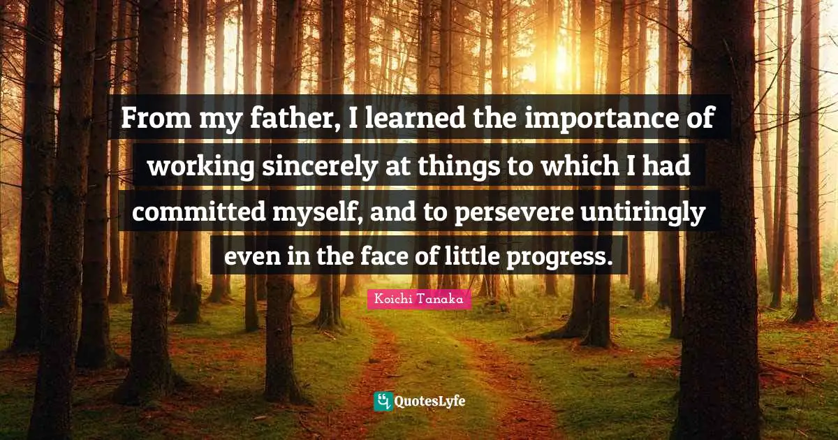 From my father, I learned the importance of working sincerely at things to which I had committed myself, and to persevere untiringly even in the face of little progress.