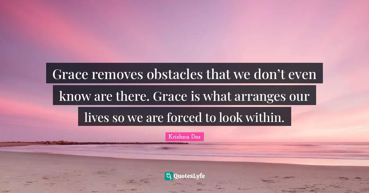 Grace removes obstacles that we don’t even know are there. Grace is what arranges our lives so we are forced to look within.