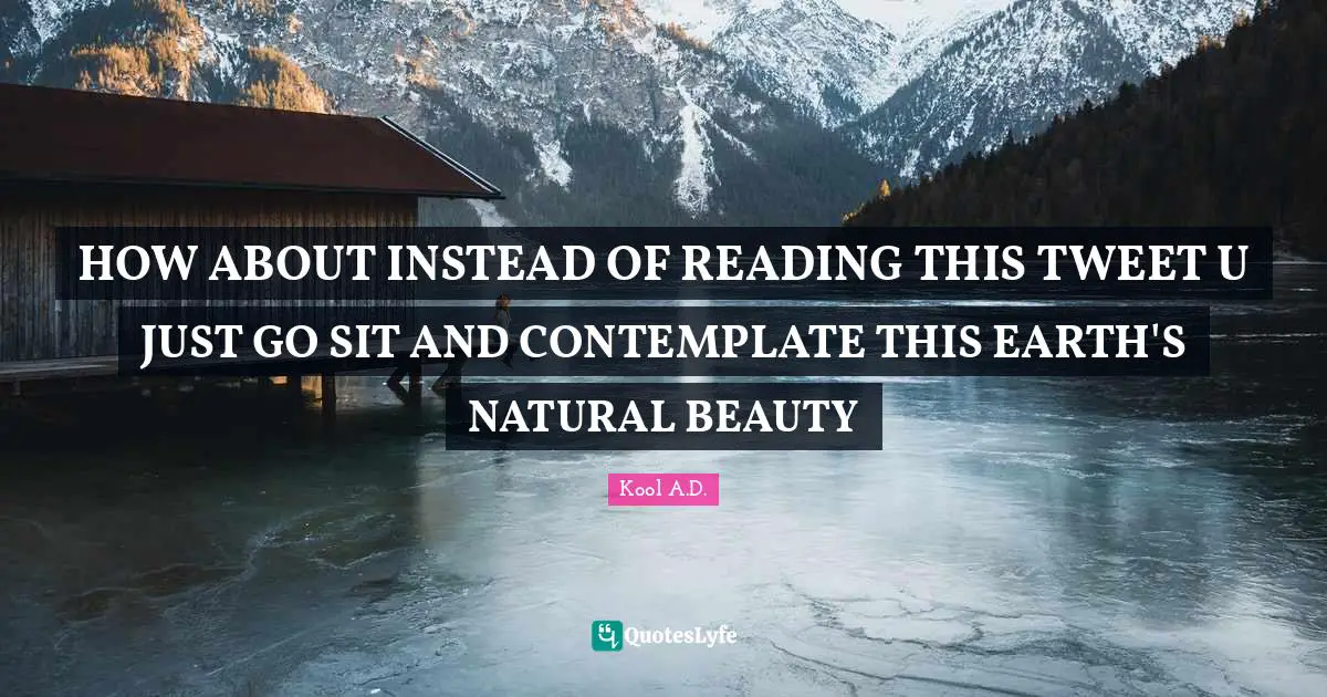 HOW ABOUT INSTEAD OF READING THIS TWEET U JUST GO SIT AND CONTEMPLATE THIS EARTH'S NATURAL BEAUTY
