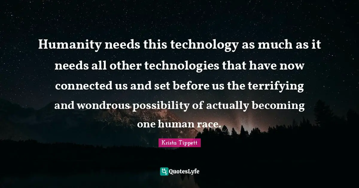 Krista Tippett Quotes: "Humanity needs this technology as much as it needs all other technologies that have now connected us and set before us the terrifying and wondrous possibility of actually becoming one human race."