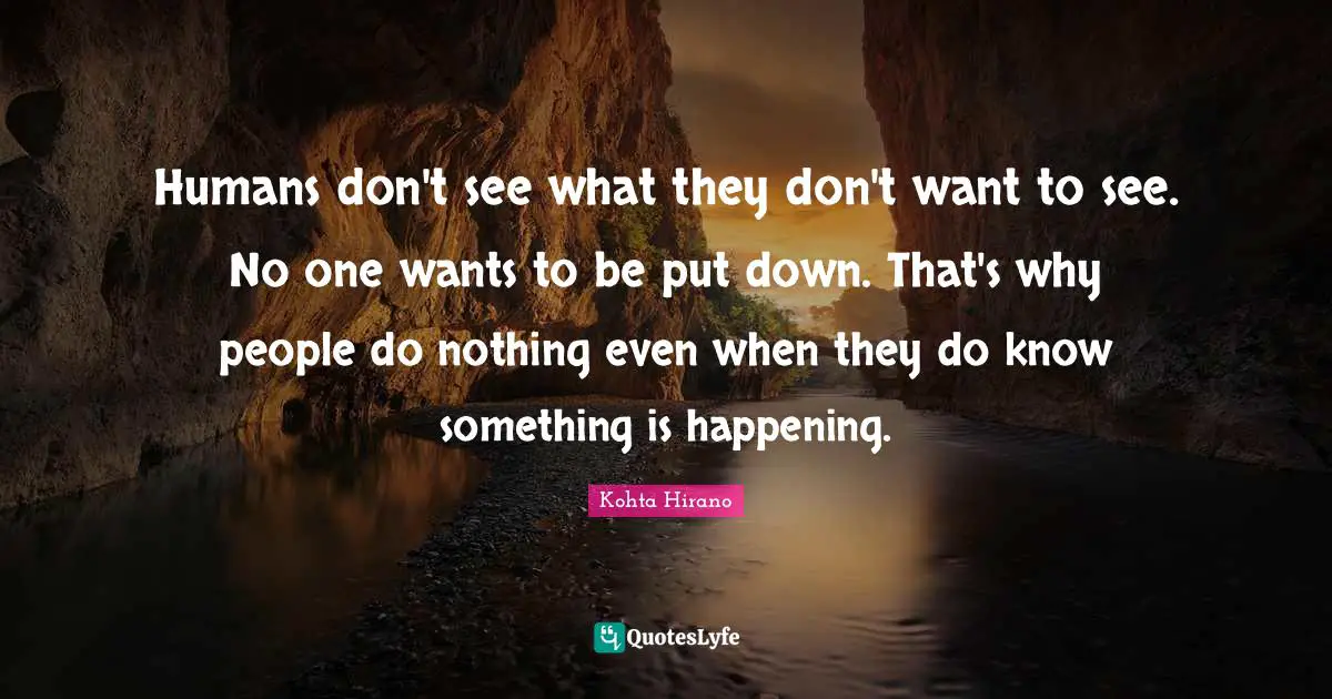 Humans don't see what they don't want to see. No one wants to be put down. That's why people do nothing even when they do know something is happening.