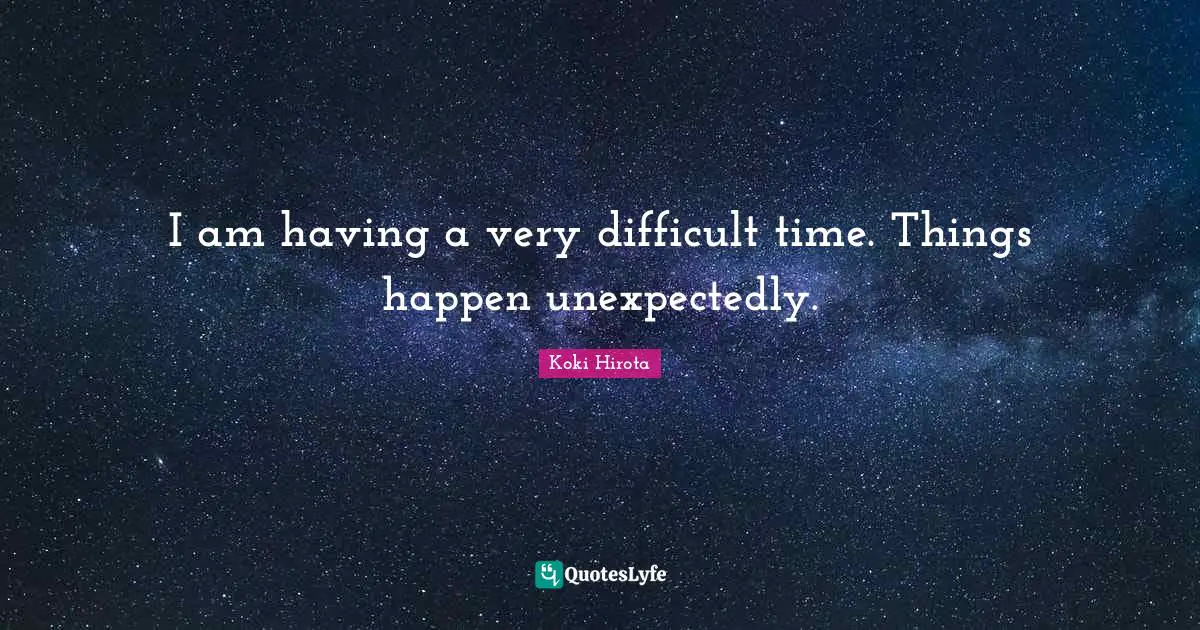 I am having a very difficult time. Things happen unexpectedly.