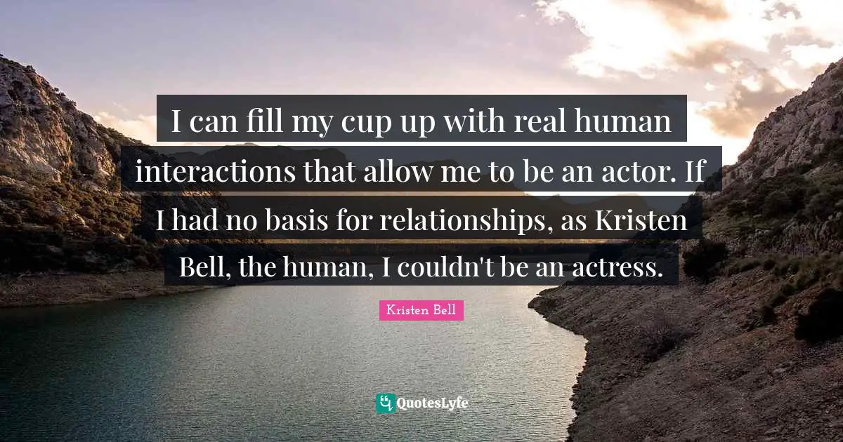 Kristen Bell Quotes: "I can fill my cup up with real human interactions that allow me to be an actor. If I had no basis for relationships, as Kristen Bell, the human, I couldn't be an actress."