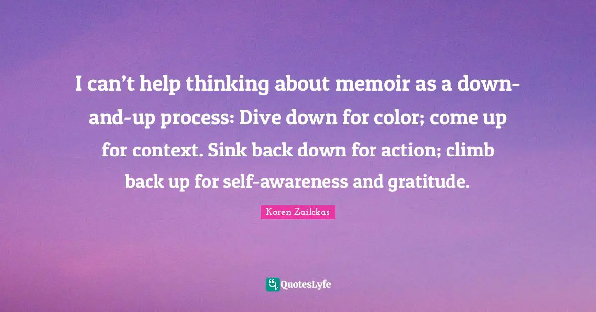 I can’t help thinking about memoir as a down-and-up process: Dive down for color; come up for context. Sink back down for action; climb back up for self-awareness and gratitude.