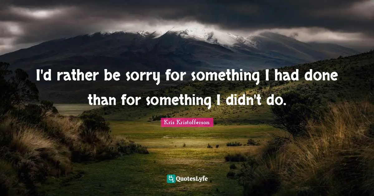 I'd rather be sorry for something I had done than for something I didn't do.