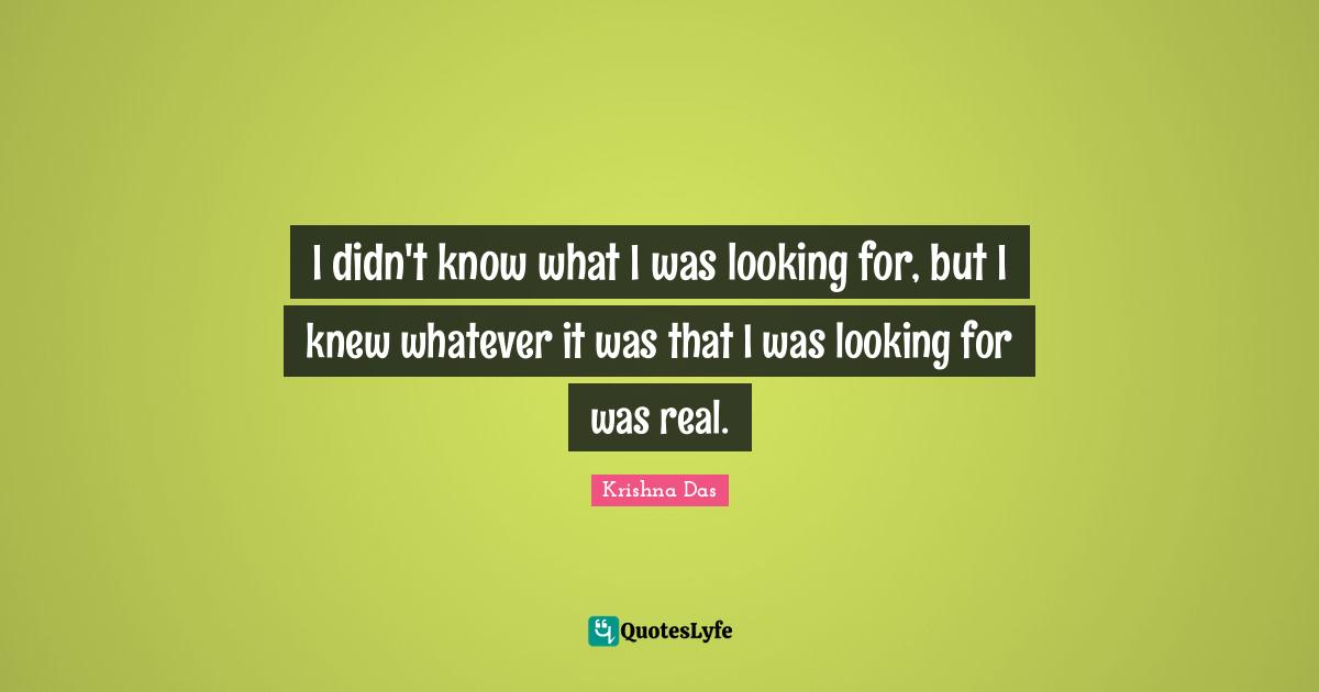 I didn't know what I was looking for, but I knew whatever it was that I was looking for was real.