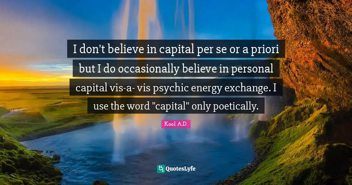 I don't believe in capital per se or a priori but I do occasionally believe in personal capital vis-a- vis psychic energy exchange. I use the word "capital" only poetically.