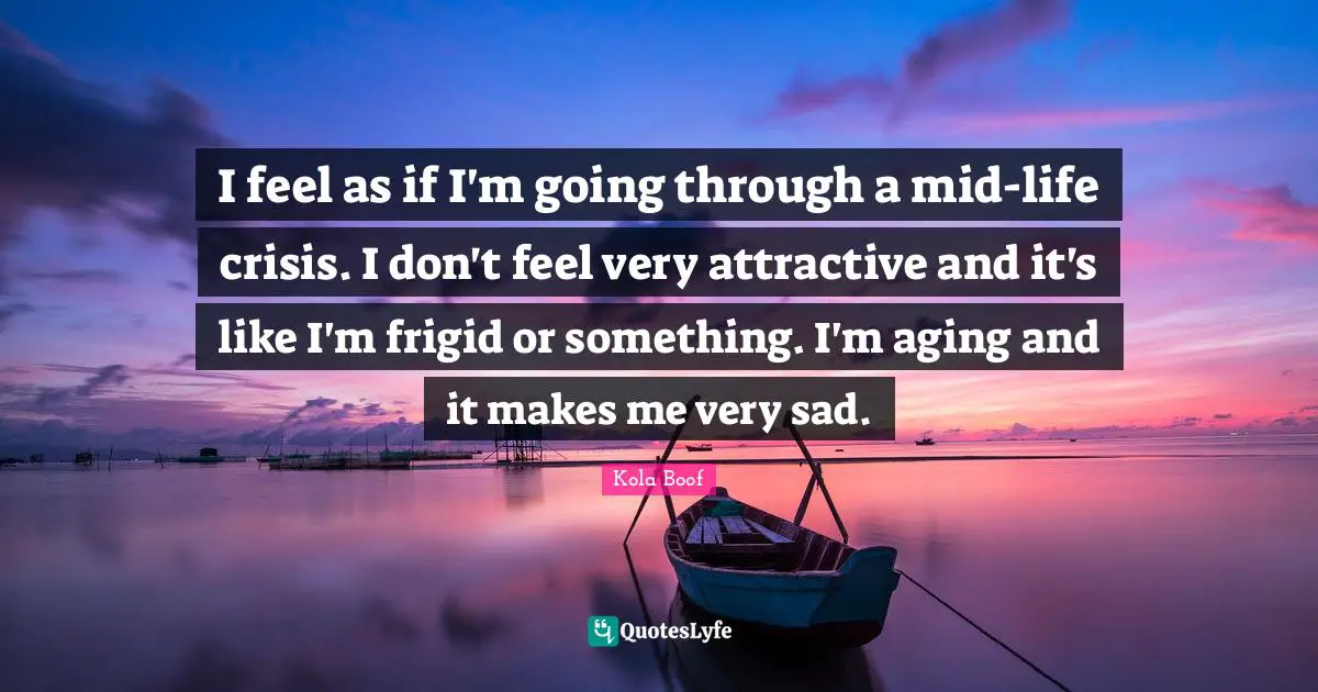 I feel as if I'm going through a mid-life crisis. I don't feel very attractive and it's like I'm frigid or something. I'm aging and it makes me very sad.