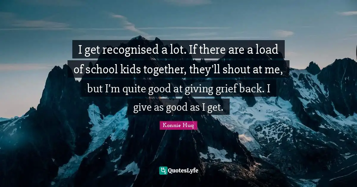 I get recognised a lot. If there are a load of school kids together, they'll shout at me, but I'm quite good at giving grief back. I give as good as I get.