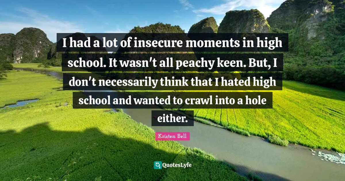 Kristen Bell Quotes: I had a lot of insecure moments in high school. It wasn't all peachy keen. But, I don't necessarily think that I hated high school and wanted to crawl into a hole either.